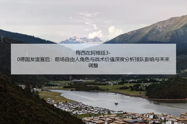 梅西在阿根廷3-0德国友谊赛后：前场自由人角色与战术价值深度分析球队影响与未来调整