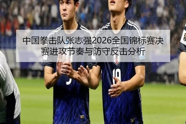 中国拳击队张志强2026全国锦标赛决赛进攻节奏与防守反击分析